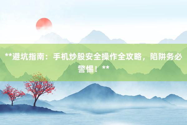 **避坑指南：手机炒股安全操作全攻略，陷阱务必警惕！**