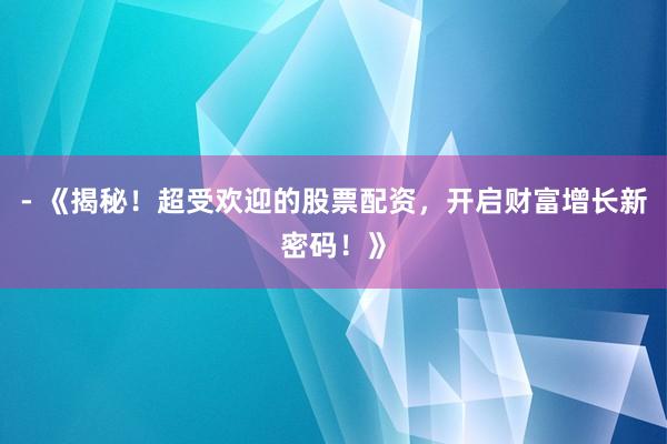 - 《揭秘！超受欢迎的股票配资，开启财富增长新密码！》