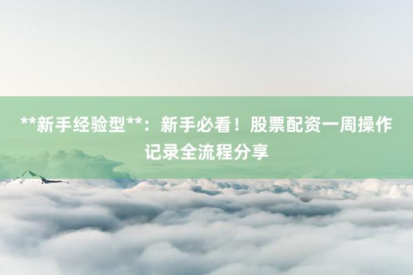 **新手经验型**：新手必看！股票配资一周操作记录全流程分享