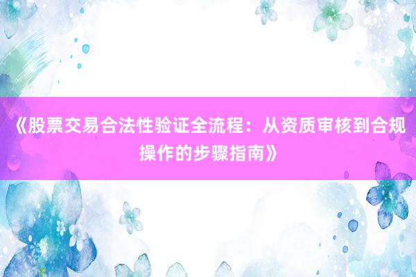 《股票交易合法性验证全流程：从资质审核到合规操作的步骤指南》