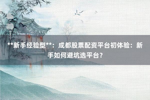 **新手经验型**：成都股票配资平台初体验：新手如何避坑选平台？