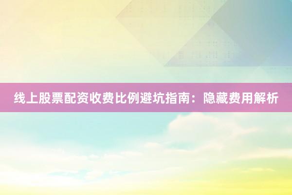线上股票配资收费比例避坑指南：隐藏费用解析