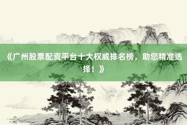 《广州股票配资平台十大权威排名榜，助您精准选择！》