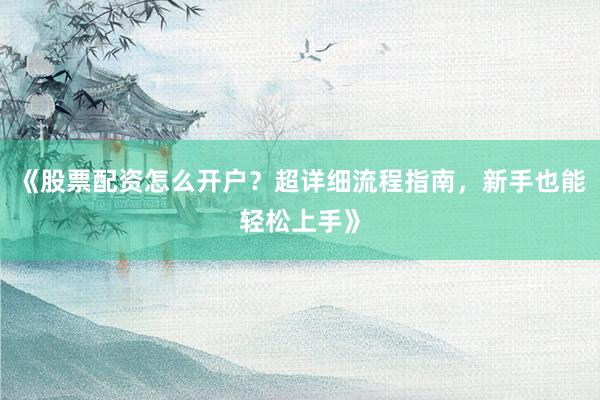 《股票配资怎么开户？超详细流程指南，新手也能轻松上手》
