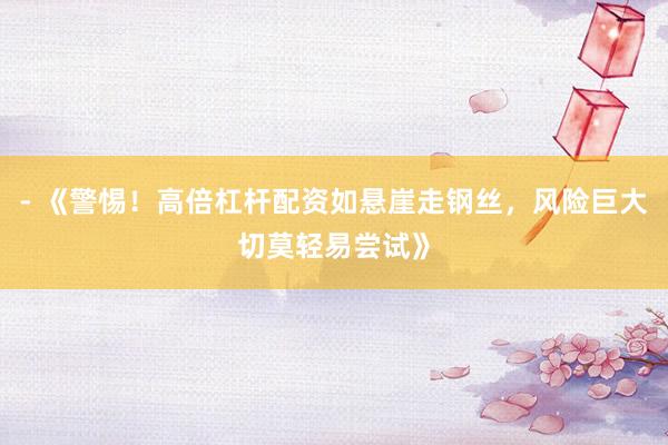 - 《警惕！高倍杠杆配资如悬崖走钢丝，风险巨大切莫轻易尝试》