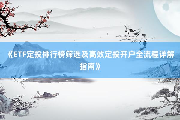《ETF定投排行榜筛选及高效定投开户全流程详解指南》