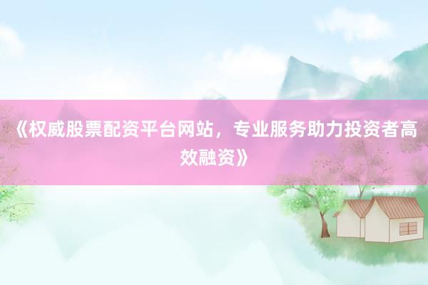 《权威股票配资平台网站，专业服务助力投资者高效融资》