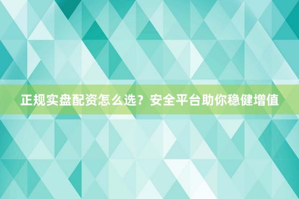 正规实盘配资怎么选？安全平台助你稳健增值