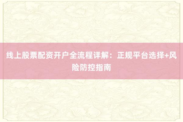 线上股票配资开户全流程详解：正规平台选择+风险防控指南