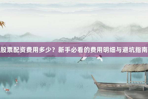 股票配资费用多少？新手必看的费用明细与避坑指南