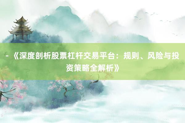 - 《深度剖析股票杠杆交易平台：规则、风险与投资策略全解析》