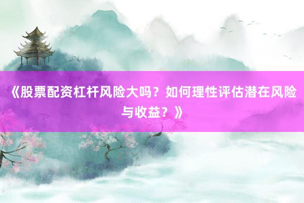 《股票配资杠杆风险大吗？如何理性评估潜在风险与收益？》