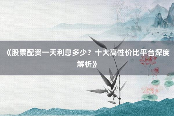 《股票配资一天利息多少?十大高性价比平台深度解析》