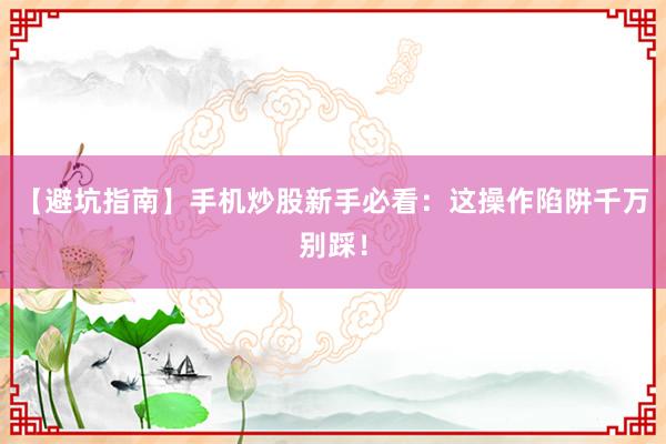 【避坑指南】手机炒股新手必看：这操作陷阱千万别踩！