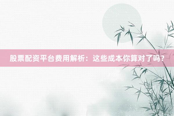 股票配资平台费用解析：这些成本你算对了吗？