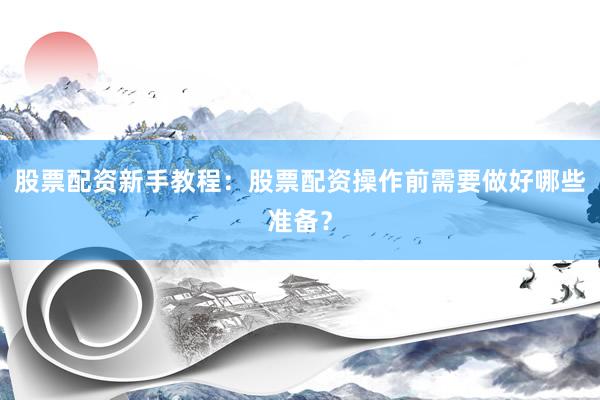 股票配资新手教程：股票配资操作前需要做好哪些准备？