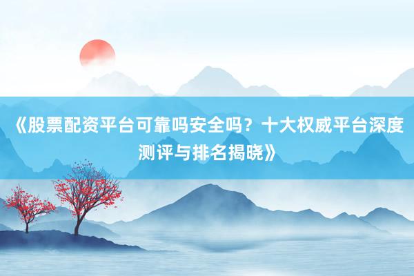 《股票配资平台可靠吗安全吗？十大权威平台深度测评与排名揭晓》