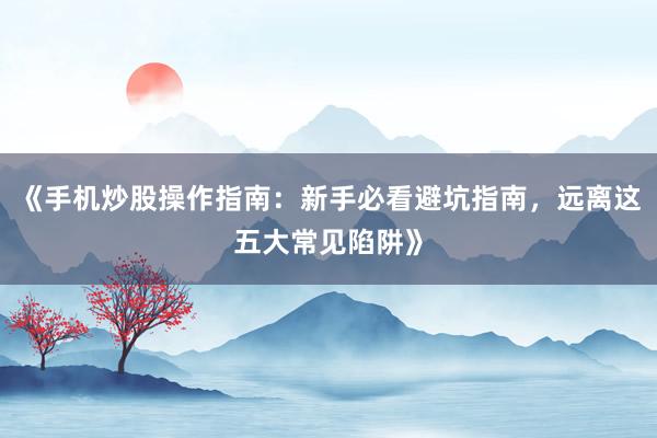 《手机炒股操作指南：新手必看避坑指南，远离这五大常见陷阱》
