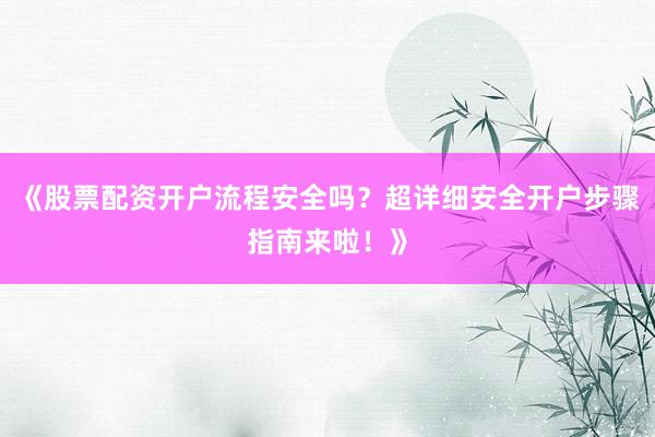 《股票配资开户流程安全吗?超详细安全开户步骤指南来啦!》