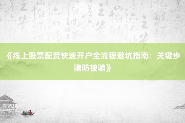 《线上股票配资快速开户全流程避坑指南:关键步骤防被骗》