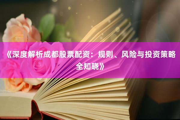 《深度解析成都股票配资:规则、风险与投资策略全知晓》