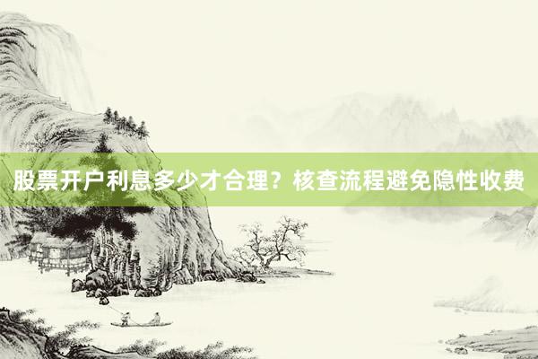 股票开户利息多少才合理?核查流程避免隐性收费