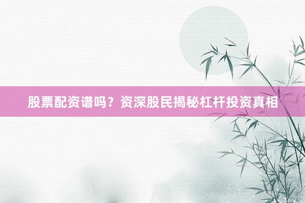 股票配资谱吗?资深股民揭秘杠杆投资真相