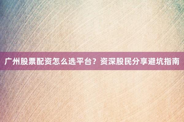 广州股票配资怎么选平台?资深股民分享避坑指南