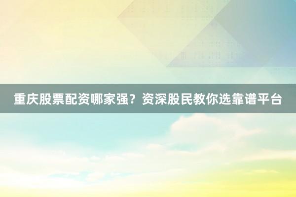 重庆股票配资哪家强?资深股民教你选靠谱平台