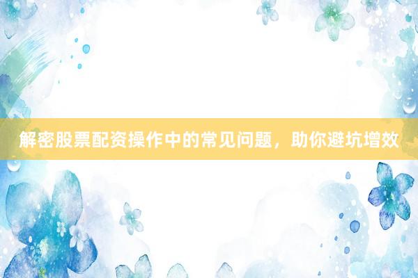 解密股票配资操作中的常见问题，助你避坑增效