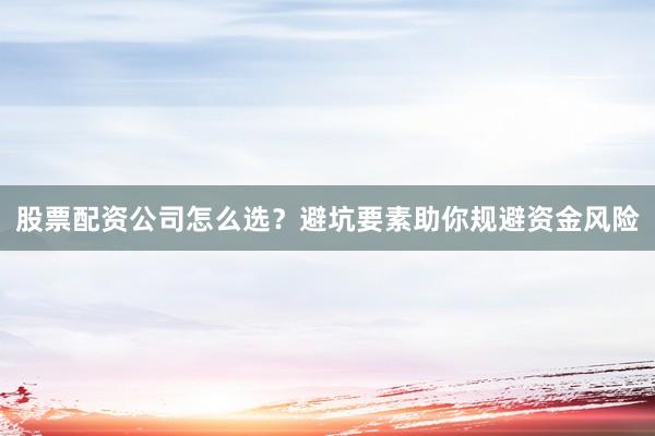 股票配资公司怎么选？避坑要素助你规避资金风险