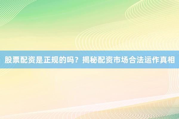 股票配资是正规的吗?揭秘配资市场合法运作真相