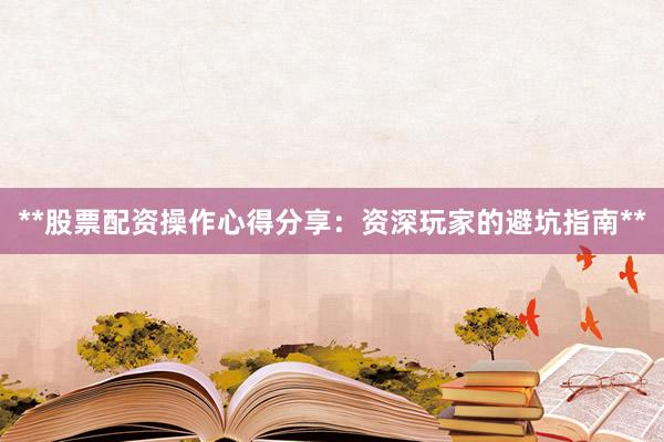 **股票配资操作心得分享：资深玩家的避坑指南**