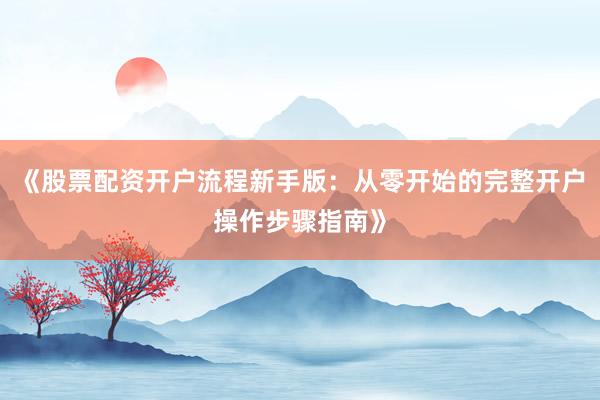 《股票配资开户流程新手版：从零开始的完整开户操作步骤指南》