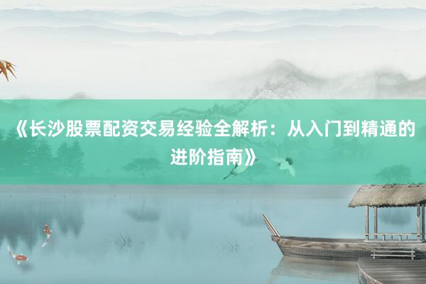 《长沙股票配资交易经验全解析：从入门到精通的进阶指南》