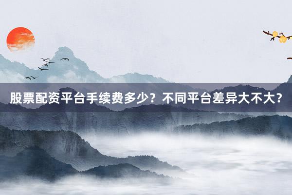 股票配资平台手续费多少？不同平台差异大不大？