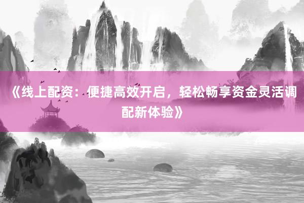 《线上配资：便捷高效开启，轻松畅享资金灵活调配新体验》