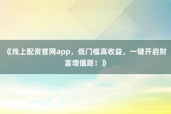 《线上配资官网app，低门槛高收益，一键开启财富增值路！》