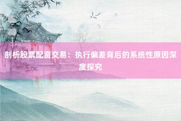 剖析股票配资交易：执行偏差背后的系统性原因深度探究