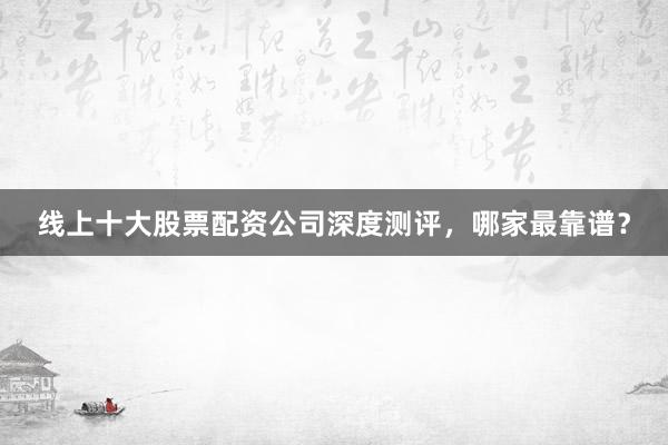 线上十大股票配资公司深度测评，哪家最靠谱？