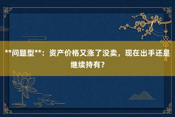 **问题型**：资产价格又涨了没卖，现在出手还是继续持有？