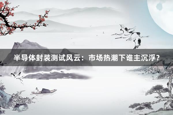半导体封装测试风云：市场热潮下谁主沉浮？