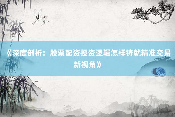《深度剖析：股票配资投资逻辑怎样铸就精准交易新视角》