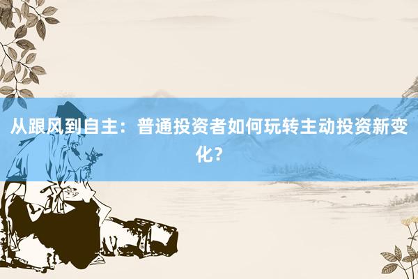 从跟风到自主：普通投资者如何玩转主动投资新变化？