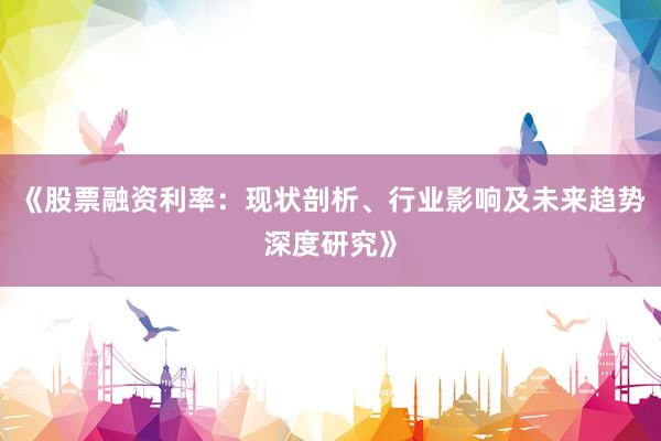 《股票融资利率:现状剖析、行业影响及未来趋势深度研究》