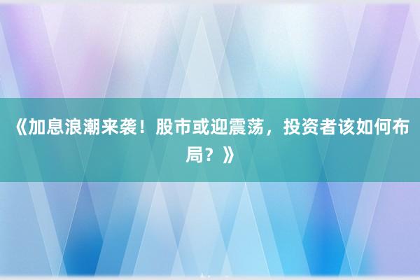 《加息浪潮来袭！股市或迎震荡，投资者该如何布局？》