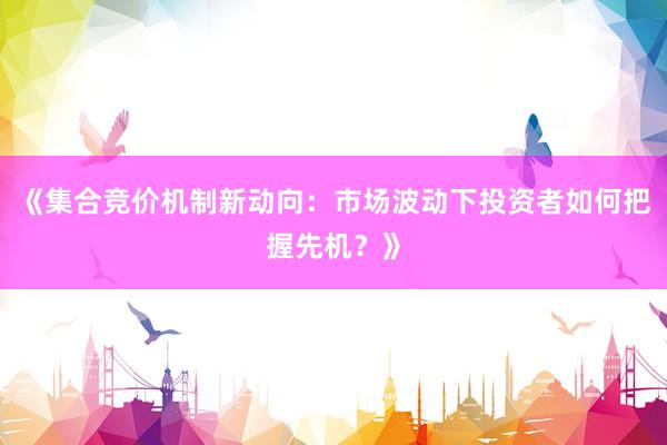 《集合竞价机制新动向：市场波动下投资者如何把握先机？》