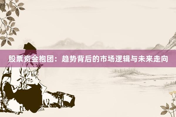 股票资金抱团：趋势背后的市场逻辑与未来走向
